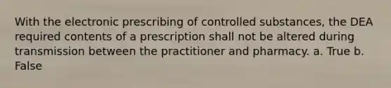 With the electronic prescribing of controlled substances, the DEA required contents of a prescription shall not be altered during transmission between the practitioner and pharmacy. a. True b. False