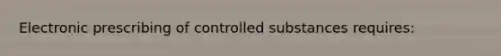 Electronic prescribing of controlled substances requires: