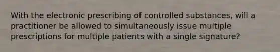 With the electronic prescribing of controlled substances, will a practitioner be allowed to simultaneously issue multiple prescriptions for multiple patients with a single signature?