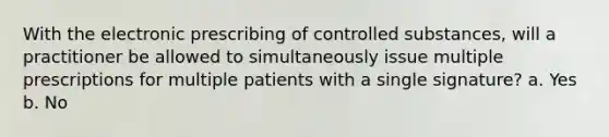 With the electronic prescribing of controlled substances, will a practitioner be allowed to simultaneously issue multiple prescriptions for multiple patients with a single signature? a. Yes b. No