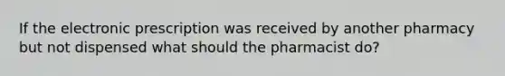 If the electronic prescription was received by another pharmacy but not dispensed what should the pharmacist do?