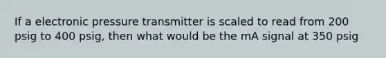 If a electronic pressure transmitter is scaled to read from 200 psig to 400 psig, then what would be the mA signal at 350 psig