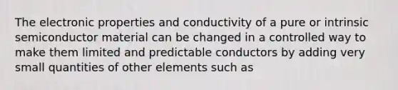 The electronic properties and conductivity of a pure or intrinsic semiconductor material can be changed in a controlled way to make them limited and predictable conductors by adding very small quantities of other elements such as