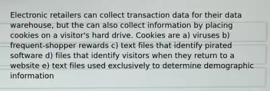 Electronic retailers can collect transaction data for their data warehouse, but the can also collect information by placing cookies on a visitor's hard drive. Cookies are a) viruses b) frequent-shopper rewards c) text files that identify pirated software d) files that identify visitors when they return to a website e) text files used exclusively to determine demographic information