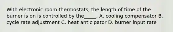 With electronic room​ thermostats, the length of time of the burner is on is controlled by​ the_____. A. cooling compensator B. cycle rate adjustment C. heat anticipator D. burner input rate