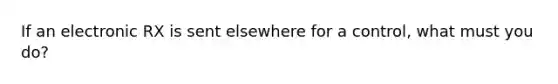 If an electronic RX is sent elsewhere for a control, what must you do?