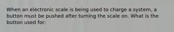 When an electronic scale is being used to charge a system, a button must be pushed after turning the scale on. What is the button used for: