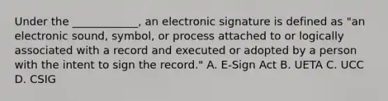 Under the ____________, an electronic signature is defined as "an electronic sound, symbol, or process attached to or logically associated with a record and executed or adopted by a person with the intent to sign the record." A. E-Sign Act B. UETA C. UCC D. CSIG