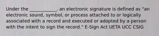 Under the ____________, an electronic signature is defined as "an electronic sound, symbol, or process attached to or logically associated with a record and executed or adopted by a person with the intent to sign the record." E-Sign Act UETA UCC CSIG