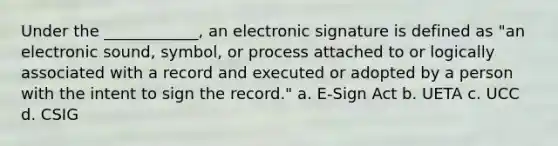 Under the ____________, an electronic signature is defined as "an electronic sound, symbol, or process attached to or logically associated with a record and executed or adopted by a person with the intent to sign the record." a. E-Sign Act b. UETA c. UCC d. CSIG