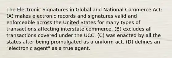 The Electronic Signatures in Global and National Commerce Act: (A) makes electronic records and signatures valid and enforceable across the United States for many types of transactions affecting interstate commerce. (B) excludes all transactions covered under the UCC. (C) was enacted by all the states after being promulgated as a uniform act. (D) defines an "electronic agent" as a true agent.