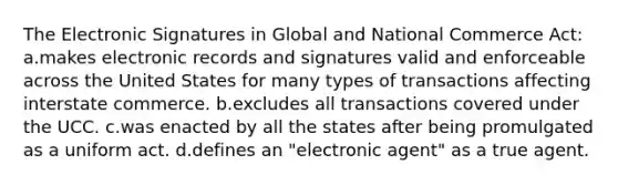 The Electronic Signatures in Global and National Commerce Act: a.makes electronic records and signatures valid and enforceable across the United States for many types of transactions affecting interstate commerce. b.excludes all transactions covered under the UCC. c.was enacted by all the states after being promulgated as a uniform act. d.defines an "electronic agent" as a true agent.