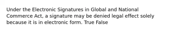 Under the Electronic Signatures in Global and National Commerce Act, a signature may be denied legal effect solely because it is in electronic form. True False