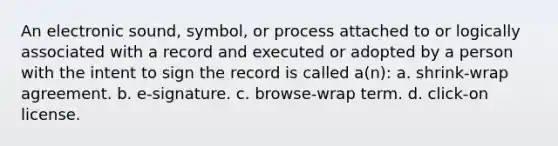 An electronic sound, symbol, or process attached to or logically associated with a record and executed or adopted by a person with the intent to sign the record is called a(n): a. shrink-wrap agreement. b. e-signature. c. browse-wrap term. d. click-on license.