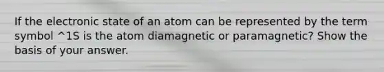 If the electronic state of an atom can be represented by the term symbol ^1S is the atom diamagnetic or paramagnetic? Show the basis of your answer.