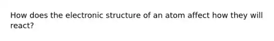 How does the electronic structure of an atom affect how they will react?