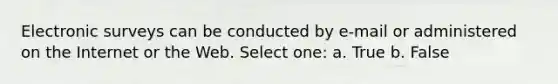 Electronic surveys can be conducted by e-mail or administered on the Internet or the Web. Select one: a. True b. False