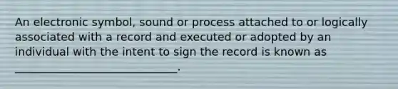 An electronic symbol, sound or process attached to or logically associated with a record and executed or adopted by an individual with the intent to sign the record is known as _____________________________.