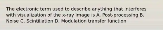 The electronic term used to describe anything that interferes with visualization of the x-ray image is A. Post-processing B. Noise C. Scintillation D. Modulation transfer function