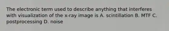 The electronic term used to describe anything that interferes with visualization of the x-ray image is A. scintillation B. MTF C. postprocessing D. noise