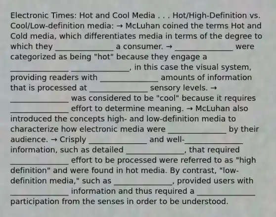 Electronic Times: Hot and Cool Media . . . Hot/High-Definition vs. Cool/Low-definition media: → McLuhan coined the terms Hot and Cold media, which differentiates media in terms of the degree to which they _______________ a consumer. → _______________ were categorized as being "hot" because they engage a _______________ _______________, in this case the visual system, providing readers with _______________ amounts of information that is processed at _______________ sensory levels. → _______________ was considered to be "cool" because it requires _______________ effort to determine meaning. → McLuhan also introduced the concepts high- and low-definition media to characterize how electronic media were _______________ by their audience. → Crisply _______________ and well-_______________ information, such as detailed _______________, that required _______________ effort to be processed were referred to as "high definition" and were found in hot media. By contrast, "low-definition media," such as _______________, provided users with _______________ information and thus required a _______________ participation from the senses in order to be understood.