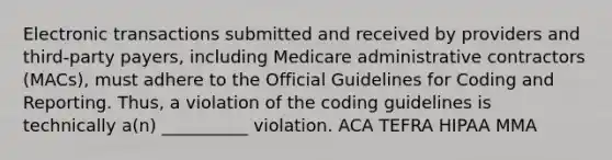 Electronic transactions submitted and received by providers and third-party payers, including Medicare administrative contractors (MACs), must adhere to the Official Guidelines for Coding and Reporting. Thus, a violation of the coding guidelines is technically a(n) __________ violation. ACA TEFRA HIPAA MMA