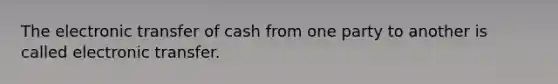 The electronic transfer of cash from one party to another is called electronic transfer.