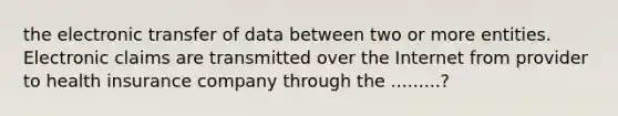 the electronic transfer of data between two or more entities. Electronic claims are transmitted over the Internet from provider to health insurance company through the .........?