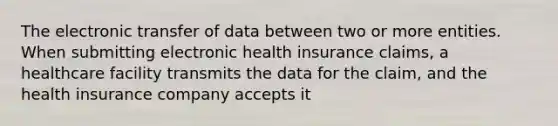 The electronic transfer of data between two or more entities. When submitting electronic health insurance claims, a healthcare facility transmits the data for the claim, and the health insurance company accepts it