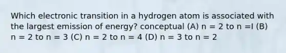 Which electronic transition in a hydrogen atom is associated with the largest emission of energy? conceptual (A) n = 2 to n =I (B) n = 2 to n = 3 (C) n = 2 to n = 4 (D) n = 3 to n = 2