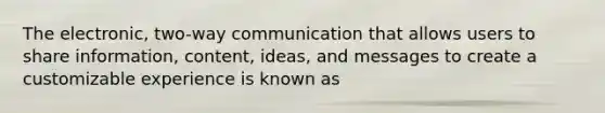 The electronic, two-way communication that allows users to share information, content, ideas, and messages to create a customizable experience is known as