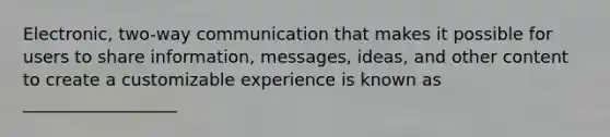 Electronic, two-way communication that makes it possible for users to share information, messages, ideas, and other content to create a customizable experience is known as __________________