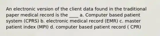 An electronic version of the client data found in the traditional paper medical record is the ____ a. Computer based patient system (CPRS) b. electronic medical record (EMR) c. master patient index (MPI) d. computer based patient record ( CPR)