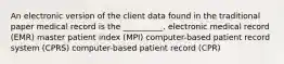 An electronic version of the client data found in the traditional paper medical record is the __________. electronic medical record (EMR) master patient index (MPI) computer-based patient record system (CPRS) computer-based patient record (CPR)