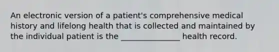 An electronic version of a patient's comprehensive medical history and lifelong health that is collected and maintained by the individual patient is the _______________ health record.