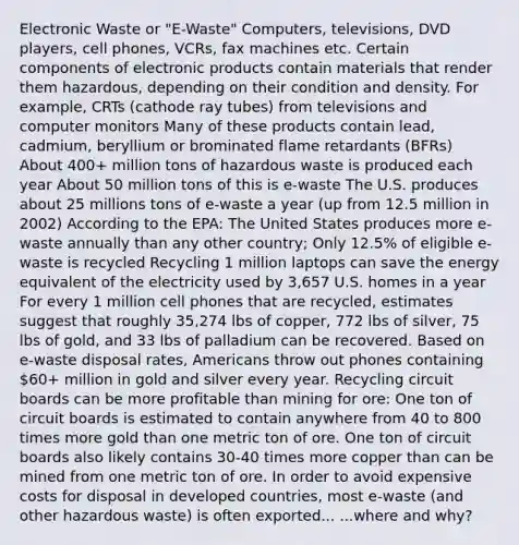 Electronic Waste or "E-Waste" Computers, televisions, DVD players, cell phones, VCRs, fax machines etc. Certain components of electronic products contain materials that render them hazardous, depending on their condition and density. For example, CRTs (cathode ray tubes) from televisions and computer monitors Many of these products contain lead, cadmium, beryllium or brominated flame retardants (BFRs) About 400+ million tons of hazardous waste is produced each year About 50 million tons of this is e-waste The U.S. produces about 25 millions tons of e-waste a year (up from 12.5 million in 2002) According to the EPA: The United States produces more e-waste annually than any other country; Only 12.5% of eligible e-waste is recycled Recycling 1 million laptops can save the energy equivalent of the electricity used by 3,657 U.S. homes in a year For every 1 million cell phones that are recycled, estimates suggest that roughly 35,274 lbs of copper, 772 lbs of silver, 75 lbs of gold, and 33 lbs of palladium can be recovered. Based on e-waste disposal rates, Americans throw out phones containing 60+ million in gold and silver every year. Recycling circuit boards can be more profitable than mining for ore: One ton of circuit boards is estimated to contain anywhere from 40 to 800 times more gold than one metric ton of ore. One ton of circuit boards also likely contains 30-40 times more copper than can be mined from one metric ton of ore. In order to avoid expensive costs for disposal in developed countries, most e-waste (and other hazardous waste) is often exported... ...where and why?