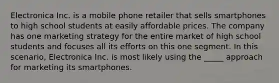 Electronica Inc. is a mobile phone retailer that sells smartphones to high school students at easily affordable prices. The company has one marketing strategy for the entire market of high school students and focuses all its efforts on this one segment. In this scenario, Electronica Inc. is most likely using the _____ approach for marketing its smartphones.