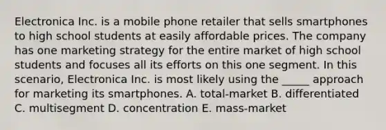 Electronica Inc. is a mobile phone retailer that sells smartphones to high school students at easily affordable prices. The company has one marketing strategy for the entire market of high school students and focuses all its efforts on this one segment. In this scenario, Electronica Inc. is most likely using the _____ approach for marketing its smartphones. A. total-market B. differentiated C. multisegment D. concentration E. mass-market