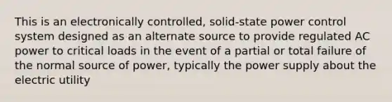 This is an electronically controlled, solid-state power control system designed as an alternate source to provide regulated AC power to critical loads in the event of a partial or total failure of the normal source of power, typically the power supply about the electric utility