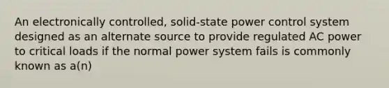 An electronically controlled, solid-state power control system designed as an alternate source to provide regulated AC power to critical loads if the normal power system fails is commonly known as a(n)