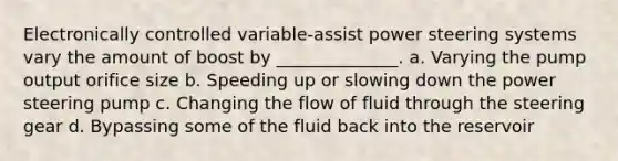 Electronically controlled variable-assist power steering systems vary the amount of boost by ______________. a. Varying the pump output orifice size b. Speeding up or slowing down the power steering pump c. Changing the flow of fluid through the steering gear d. Bypassing some of the fluid back into the reservoir