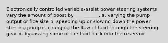 Electronically controlled variable-assist power steering systems vary the amount of boost by __________. a. varying the pump output orifice size b. speeding up or slowing down the power steering pump c. changing the flow of fluid through the steering gear d. bypassing some of the fluid back into the reservoir