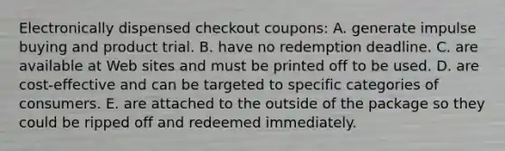 Electronically dispensed checkout coupons: A. generate impulse buying and product trial. B. have no redemption deadline. C. are available at Web sites and must be printed off to be used. D. are cost-effective and can be targeted to specific categories of consumers. E. are attached to the outside of the package so they could be ripped off and redeemed immediately.