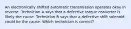 An electronically shifted automatic transmission operates okay in reverse. Technician A says that a defective torque converter is likely the cause. Technician B says that a defective shift solenoid could be the cause. Which technician is correct?