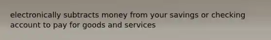 electronically subtracts money from your savings or checking account to pay for goods and services