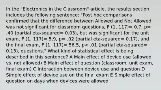 In the "Electronics in the Classroom" article, the results section includes the following sentence: "Post hoc comparisons confirmed that the difference between Allowed and Not Allowed was not significant for classroom questions, F (1, 117)= 0.7, p= .40 (partial eta-squared= 0.03), but was significant for the unit exam, F (1, 117)= 5.9, p= .02 (partial eta-squared= 0.17), and the final exam, F (1, 117)= 56.5, p< .01 (partial eta-squared= 0.15), questions." What kind of statistical effect is being described in this sentence? A Main effect of device use (allowed vs. not allowed) B Main effect of question (classroom, unit exam, final exam) C Interaction between device use and question D Simple effect of device use on the final exam E Simple effect of question on days when devices were allowed