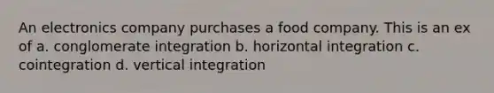 An electronics company purchases a food company. This is an ex of a. conglomerate integration b. horizontal integration c. cointegration d. vertical integration