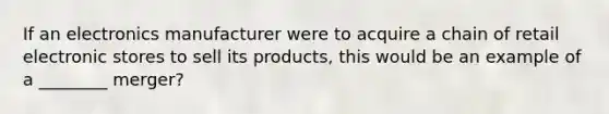 If an electronics manufacturer were to acquire a chain of retail electronic stores to sell its products, this would be an example of a ________ merger?