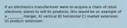 If an electronics manufacturer were to acquire a chain of retail electronic stores to sell its products, this would be an example of a ________ merger. A) vertical B) horizontal C) market extension D) product extension