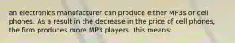 an electronics manufacturer can produce either MP3s or cell phones. As a result in the decrease in the price of cell phones, the firm produces more MP3 players. this means: